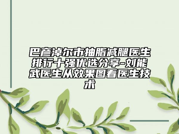 巴彥淖爾市抽脂減腿醫(yī)生排行十強(qiáng)優(yōu)選分享-劉能武醫(yī)生從效果圖看醫(yī)生技術(shù)