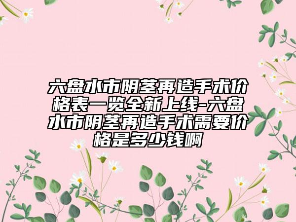 六盤水市陰莖再造手術(shù)價格表一覽全新上線-六盤水市陰莖再造手術(shù)需要價格是多少錢啊
