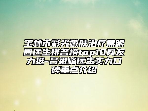 玉林市彩光嫩膚治療黑眼圈醫(yī)生排名榜top10網友力挺-呂祖峰醫(yī)生實力口碑重點介紹