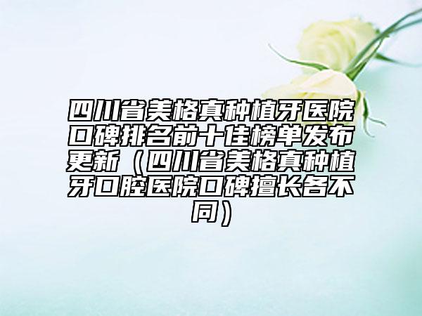 四川省美格真種植牙醫(yī)院口碑排名前十佳榜單發(fā)布更新（四川省美格真種植牙口腔醫(yī)院口碑擅長各不同）