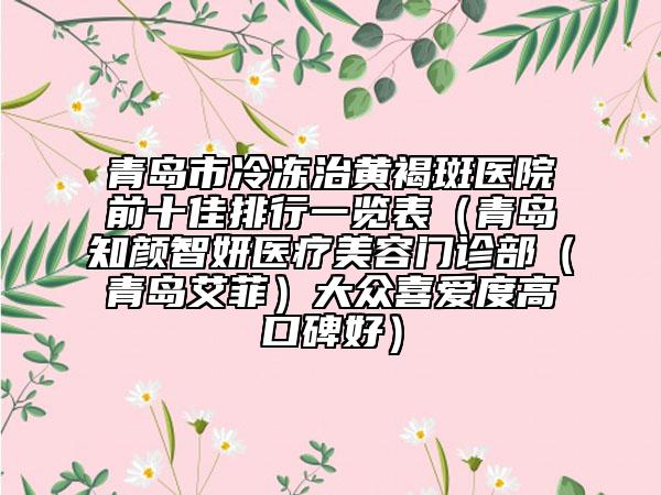 青島市冷凍治黃褐斑醫(yī)院前十佳排行一覽表（青島知顏智妍醫(yī)療美容門診部（青島艾菲）大眾喜愛度高口碑好）