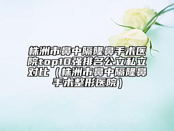 株洲市鼻中隔隆鼻手術(shù)醫(yī)院top10強排名公立私立對比（株洲市鼻中隔隆鼻手術(shù)整形醫(yī)院）