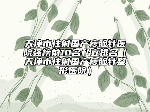 天津市注射國產(chǎn)瘦臉針醫(yī)院強(qiáng)榜前10名私立排名（天津市注射國產(chǎn)瘦臉針整形醫(yī)院）