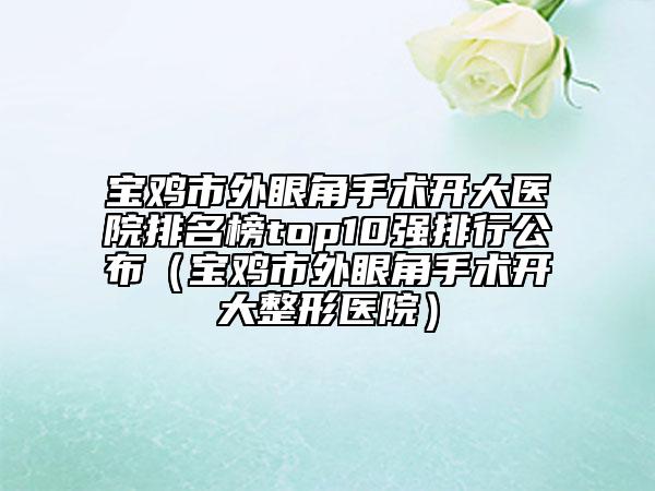 寶雞市外眼角手術(shù)開大醫(yī)院排名榜top10強(qiáng)排行公布（寶雞市外眼角手術(shù)開大整形醫(yī)院）