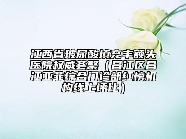 江西省玻尿酸填充豐額頭醫(yī)院權(quán)威薈聚（昌江區(qū)昌江亞菲綜合門診部紅榜機構(gòu)線上評比）