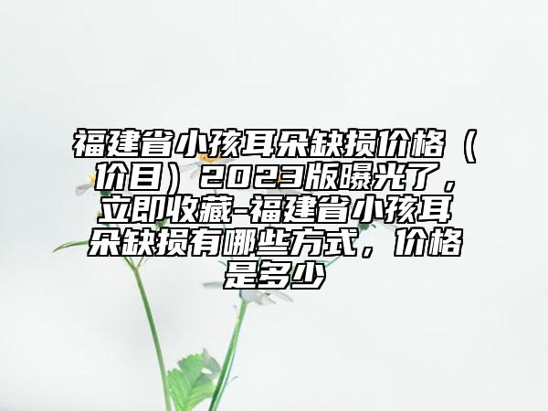 福建省小孩耳朵缺損價(jià)格（價(jià)目）2023版曝光了，立即收藏-福建省小孩耳朵缺損有哪些方式，價(jià)格是多少