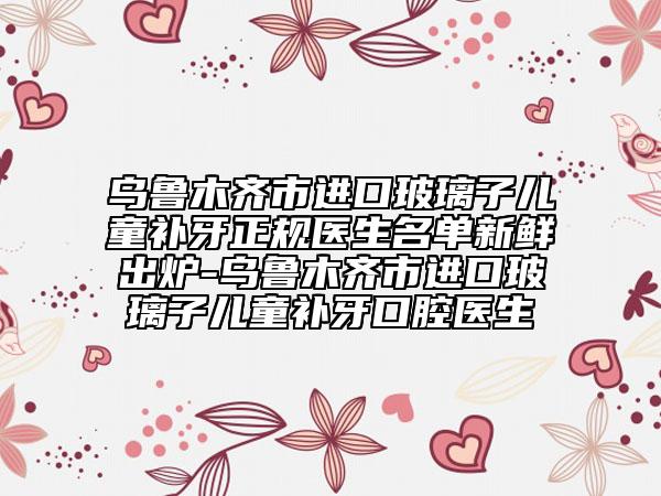 烏魯木齊市進(jìn)口玻璃子兒童補(bǔ)牙正規(guī)醫(yī)生名單新鮮出爐-烏魯木齊市進(jìn)口玻璃子兒童補(bǔ)牙口腔醫(yī)生