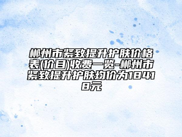 郴州市緊致提升護膚價格表(價目)收費一覽-郴州市緊致提升護膚均價為18418元