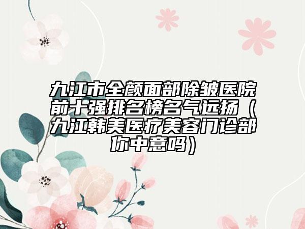 九江市全顏面部除皺醫(yī)院前十強(qiáng)排名榜名氣遠(yuǎn)揚(yáng)（九江韓美醫(yī)療美容門診部你中意嗎）