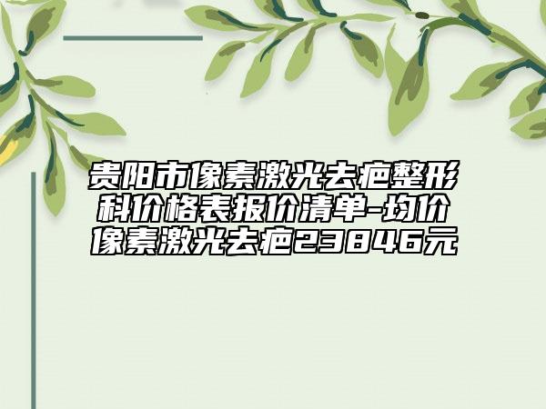 貴陽(yáng)市像素激光去疤整形科價(jià)格表報(bào)價(jià)清單-均價(jià)像素激光去疤23846元