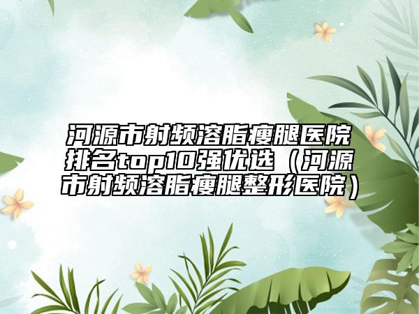 河源市射頻溶脂瘦腿醫(yī)院排名top10強優(yōu)選（河源市射頻溶脂瘦腿整形醫(yī)院）