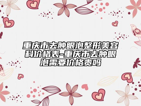 重慶市去腫眼泡整形美容科價格表-重慶市去腫眼泡需要價格貴嗎