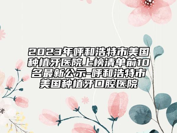 2023年呼和浩特市美國種植牙醫(yī)院上榜清單前10名最新公示-呼和浩特市美國種植牙口腔醫(yī)院