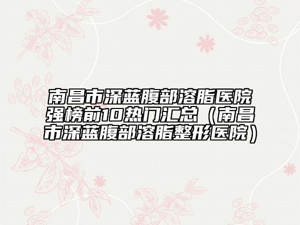南昌市深藍(lán)腹部溶脂醫(yī)院強榜前10熱門匯總（南昌市深藍(lán)腹部溶脂整形醫(yī)院）