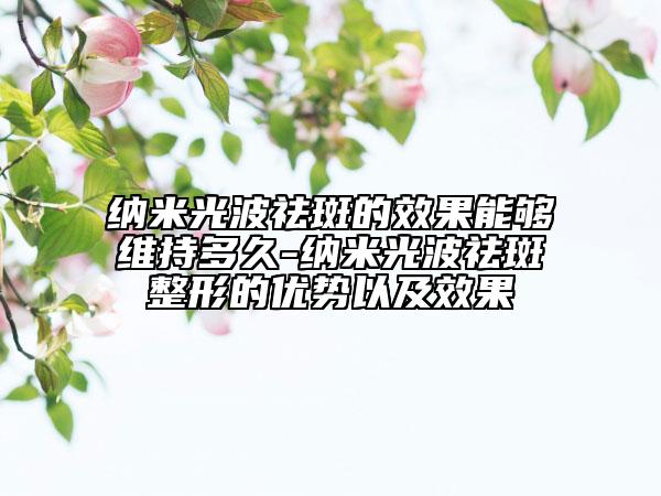 納米光波祛斑的效果能夠維持多久-納米光波祛斑整形的優(yōu)勢(shì)以及效果
