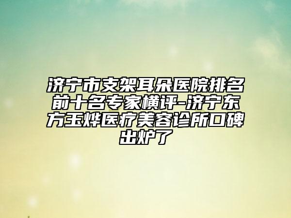 濟(jì)寧市支架耳朵醫(yī)院排名前十名專家橫評(píng)-濟(jì)寧東方玉燁醫(yī)療美容診所口碑出爐了