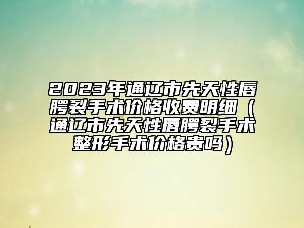 2023年通遼市先天性唇腭裂手術(shù)價格收費明細(xì)（通遼市先天性唇腭裂手術(shù)整形手術(shù)價格貴嗎）