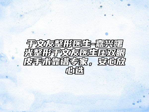 于文友整形醫(yī)生-嘉興曙光整形于文友醫(yī)生壓雙眼皮手術(shù)靠譜專家，安心放心選