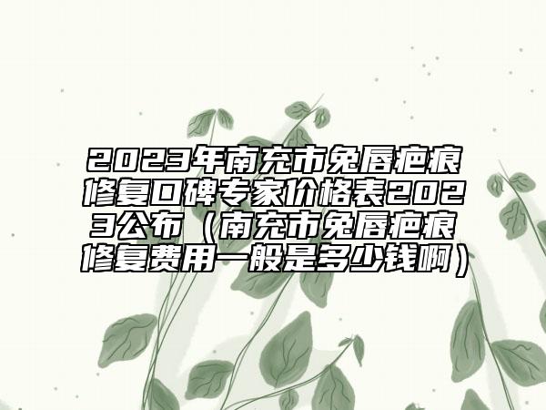 2023年南充市兔唇疤痕修復口碑專家價格表2023公布（南充市兔唇疤痕修復費用一般是多少錢?。? data-alt=