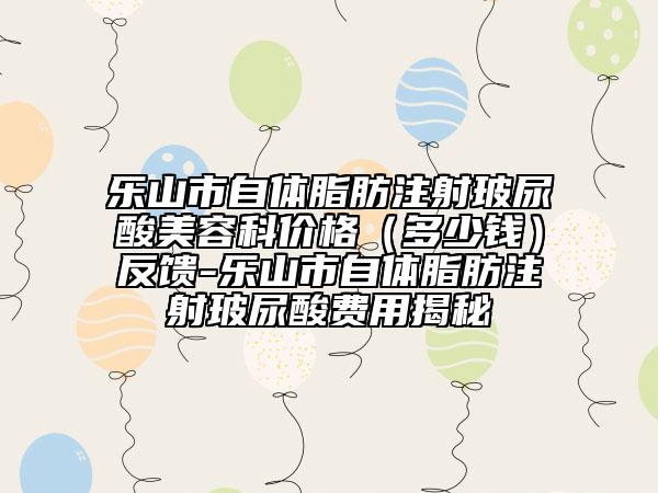 樂山市自體脂肪注射玻尿酸美容科價格（多少錢）反饋-樂山市自體脂肪注射玻尿酸費用揭秘
