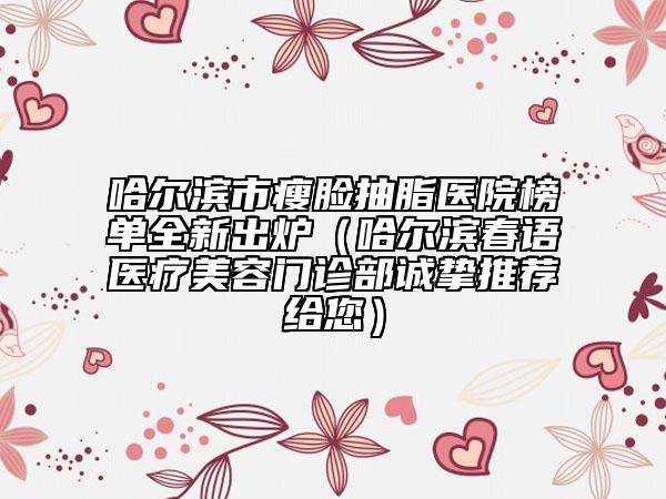哈爾濱市瘦臉抽脂醫(yī)院榜單全新出爐（哈爾濱春語(yǔ)醫(yī)療美容門診部誠(chéng)摯推薦給您）