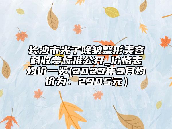 長(zhǎng)沙市光子除皺整形美容科收費(fèi)標(biāo)準(zhǔn)公開(kāi)_價(jià)格表均價(jià)一覽(2023年5月均價(jià)為：2905元）