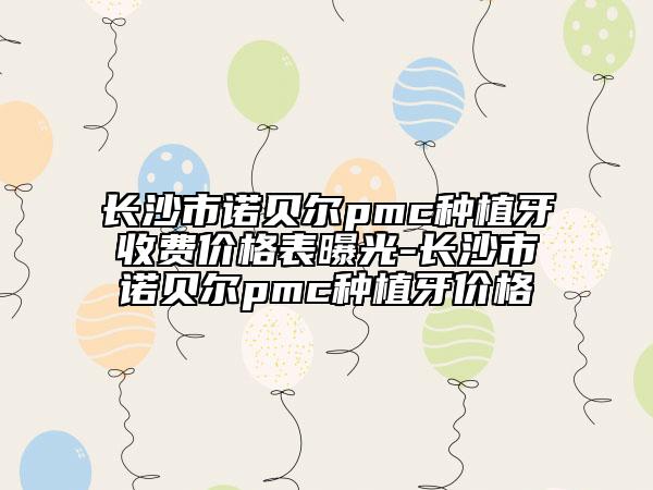 長沙市諾貝爾pmc種植牙收費價格表曝光-長沙市諾貝爾pmc種植牙價格