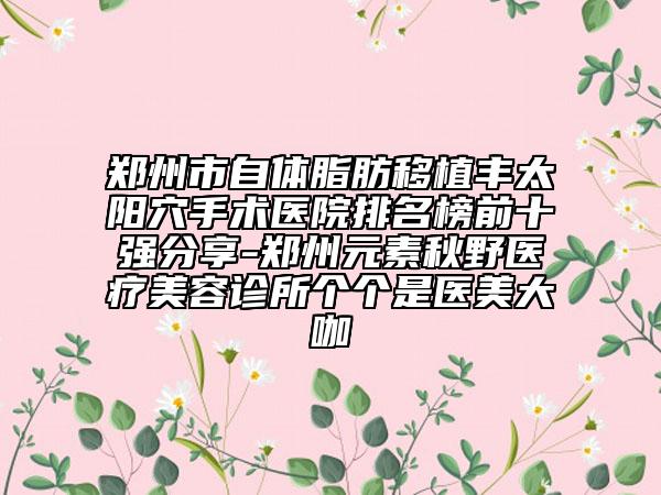 鄭州市自體脂肪移植豐太陽(yáng)穴手術(shù)醫(yī)院排名榜前十強(qiáng)分享-鄭州元素秋野醫(yī)療美容診所個(gè)個(gè)是醫(yī)美大咖