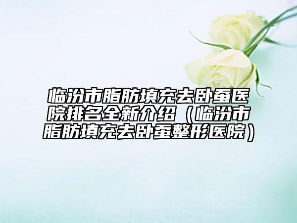 臨汾市脂肪填充去臥蠶醫(yī)院排名全新介紹（臨汾市脂肪填充去臥蠶整形醫(yī)院）
