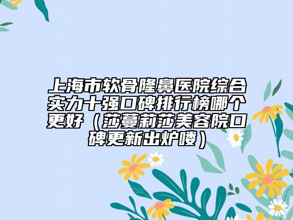 上海市軟骨隆鼻醫(yī)院綜合實力十強口碑排行榜哪個更好（莎蔓莉莎美容院口碑更新出爐嘍）