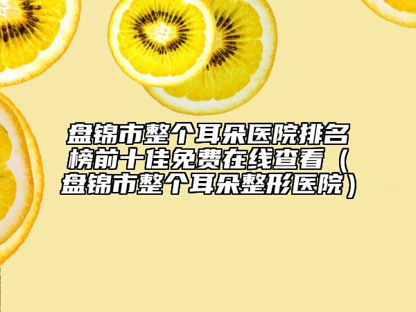 盤錦市整個(gè)耳朵醫(yī)院排名榜前十佳免費(fèi)在線查看（盤錦市整個(gè)耳朵整形醫(yī)院）