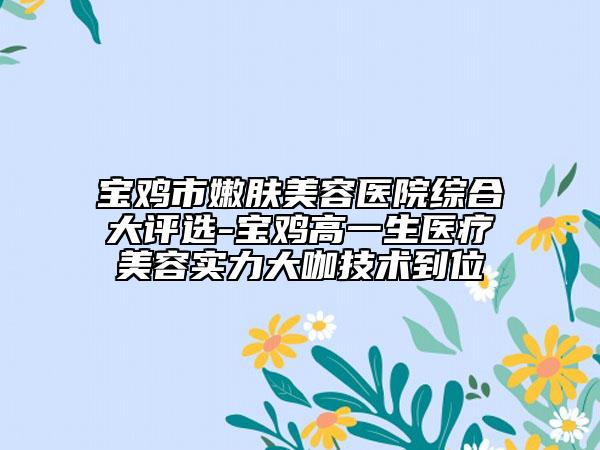 寶雞市嫩膚美容醫(yī)院綜合大評選-寶雞高一生醫(yī)療美容實(shí)力大咖技術(shù)到位