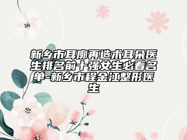 新鄉(xiāng)市耳廓再造術(shù)耳朵醫(yī)生排名前十強(qiáng)女生必看名單-新鄉(xiāng)市程金江整形醫(yī)生