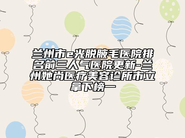 蘭州市e光脫腋毛醫(yī)院排名前三人氣醫(yī)院更新-蘭州她尚醫(yī)療美容診所市立拿下榜一