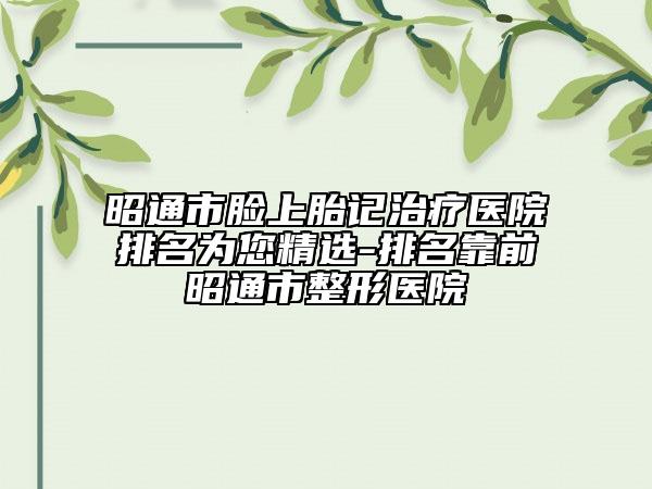 昭通市臉上胎記治療醫(yī)院排名為您精選-排名靠前昭通市整形醫(yī)院