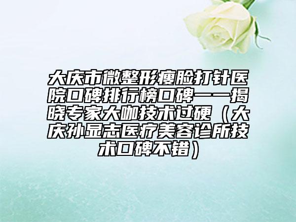 大慶市微整形瘦臉打針醫(yī)院口碑排行榜口碑一一揭曉專家大咖技術(shù)過硬（大慶孫顯志醫(yī)療美容診所技術(shù)口碑不錯(cuò)）