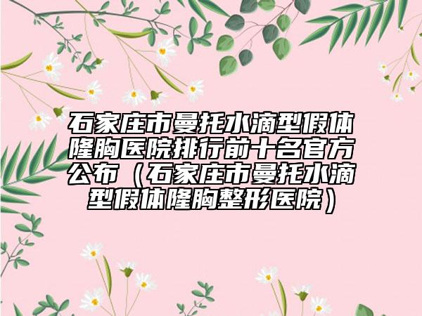 石家莊市曼托水滴型假體隆胸醫(yī)院排行前十名官方公布（石家莊市曼托水滴型假體隆胸整形醫(yī)院）
