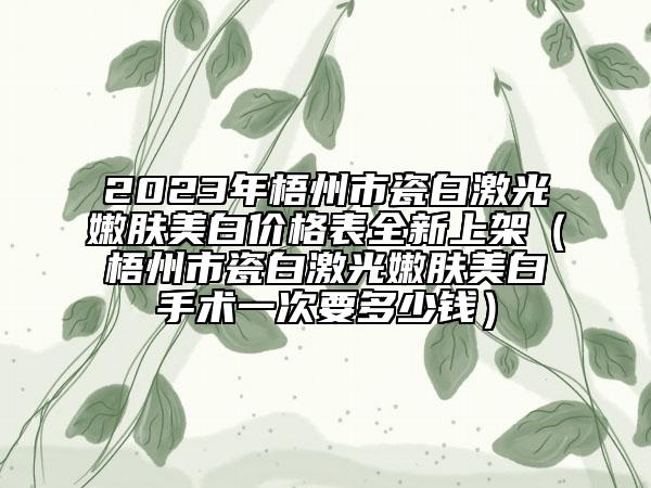 2023年梧州市瓷白激光嫩膚美白價格表全新上架（梧州市瓷白激光嫩膚美白手術(shù)一次要多少錢）