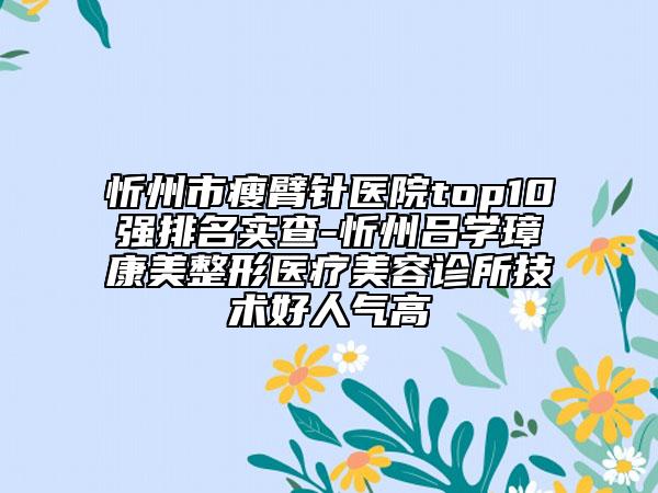 忻州市瘦臂針醫(yī)院top10強排名實查-忻州呂學璋康美整形醫(yī)療美容診所技術好人氣高