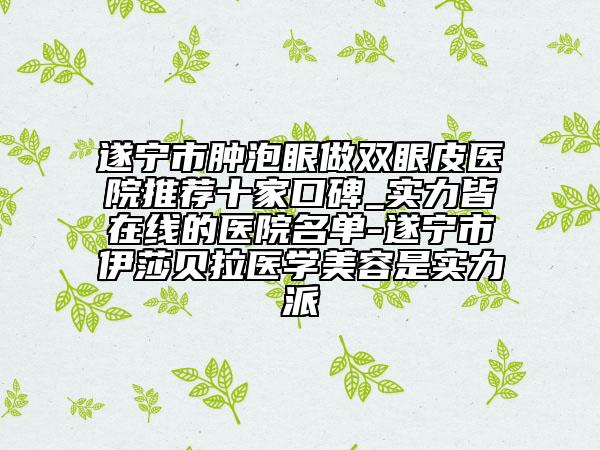 遂寧市腫泡眼做雙眼皮醫(yī)院推薦十家口碑_實力皆在線的醫(yī)院名單-遂寧市伊莎貝拉醫(yī)學(xué)美容是實力派