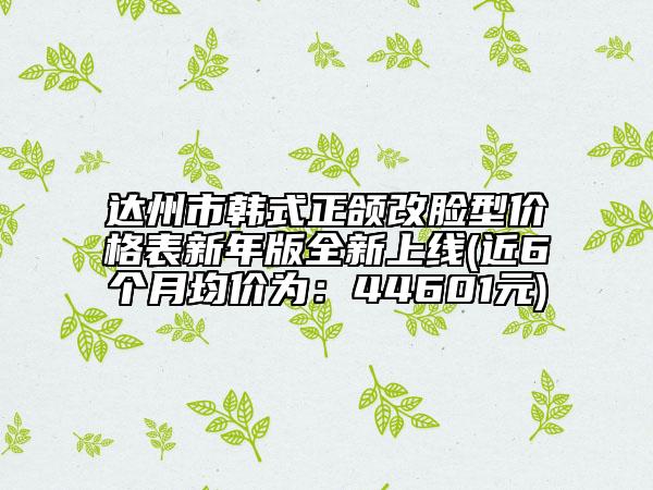 達(dá)州市韓式正頜改臉型價(jià)格表新年版全新上線(近6個(gè)月均價(jià)為：44601元)