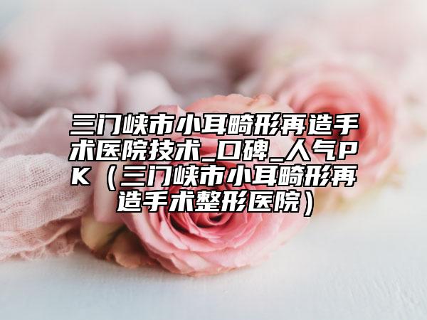 三門(mén)峽市小耳畸形再造手術(shù)醫(yī)院技術(shù)_口碑_人氣PK（三門(mén)峽市小耳畸形再造手術(shù)整形醫(yī)院）