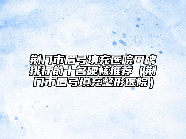 荊門市眉弓填充醫(yī)院口碑排行前十名硬核推薦（荊門市眉弓填充整形醫(yī)院）