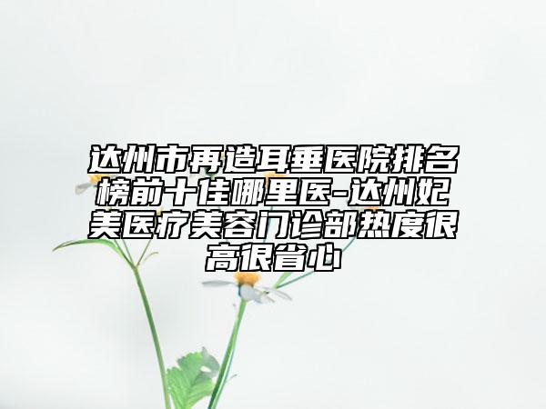 達(dá)州市再造耳垂醫(yī)院排名榜前十佳哪里醫(yī)-達(dá)州妃美醫(yī)療美容門診部熱度很高很省心
