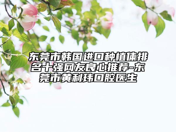 東莞市韓國進(jìn)口種植體排名十強(qiáng)網(wǎng)友良心推薦-東莞市黃利瑋口腔醫(yī)生