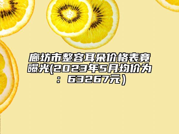 廊坊市整容耳朵價格表竟曝光(2023年5月均價為：63267元）