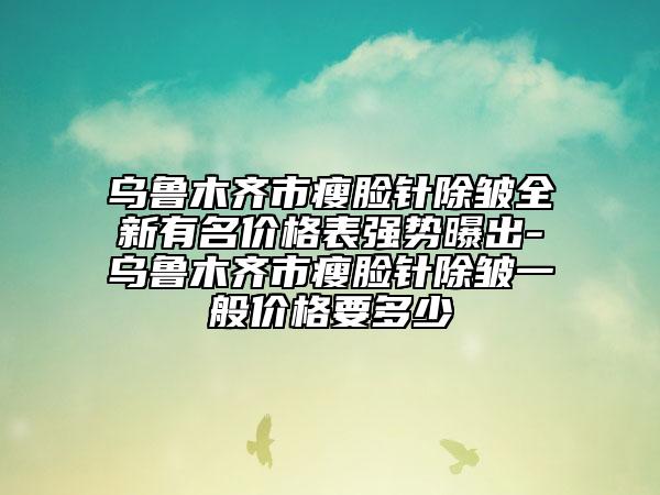 烏魯木齊市瘦臉針除皺全新有名價(jià)格表強(qiáng)勢曝出-烏魯木齊市瘦臉針除皺一般價(jià)格要多少