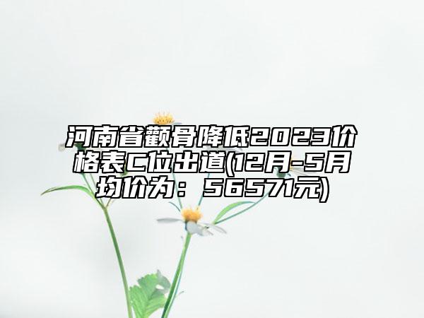 河南省顴骨降低2023價格表C位出道(12月-5月均價為：56571元)