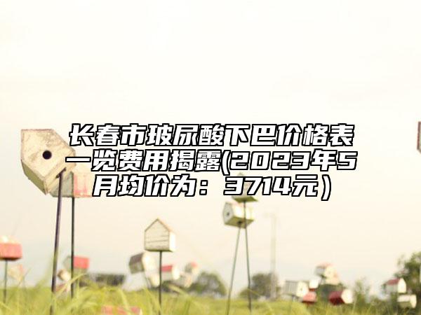 長春市玻尿酸下巴價(jià)格表一覽費(fèi)用揭露(2023年5月均價(jià)為：3714元）