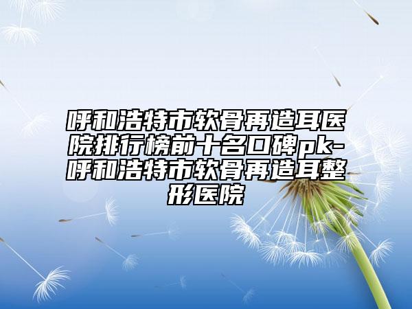 呼和浩特市軟骨再造耳醫(yī)院排行榜前十名口碑pk-呼和浩特市軟骨再造耳整形醫(yī)院